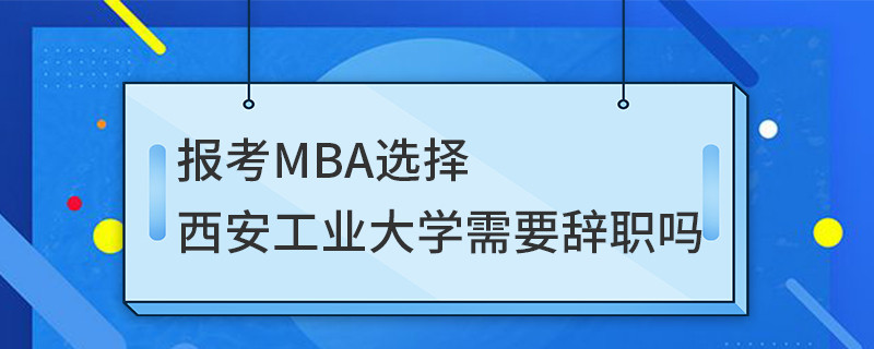 報考MBA選擇西安工業大學需要辭職嗎