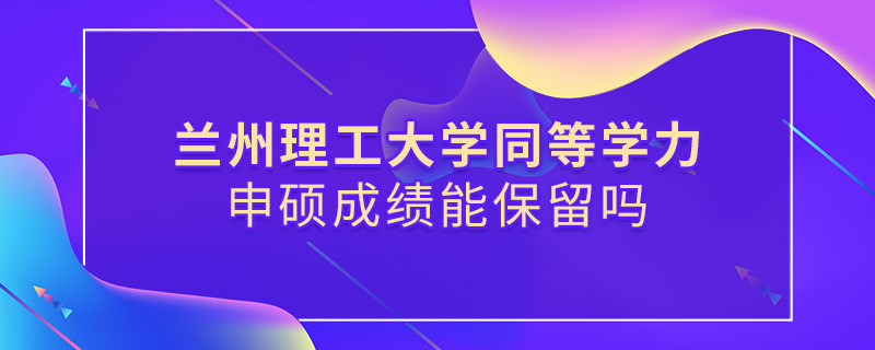 關于蘭州理工大學同等學力申碩成績能否保留的詳細介紹！