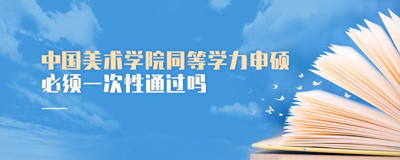 是不是中國(guó)美術(shù)學(xué)院同等學(xué)力申碩考試必須一次性通過(guò)？